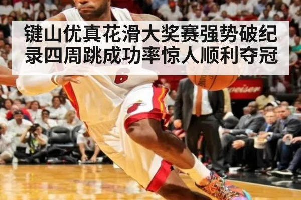 键山优真花滑大奖赛强势破纪录四周跳成功率惊人顺利夺冠